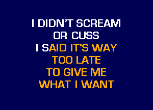 I DIDN'T SCREAM
UR CUSS
I SAID IT'S WAY

TOO LATE
TO GIVE ME
WHAT I WANT