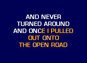 AND NEVER
TURNED AROUND
AND ONCE I PULLED
OUT ONTO
THE OPEN ROAD