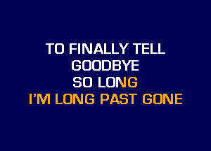 T0 FINALLY TELL
GOODBYE

SO LONG
I'M LONG PAST GONE