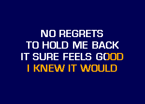 NO REGRETS
TO HOLD ME BACK
IT SURE FEELS GOOD
I KNEW IT WOULD