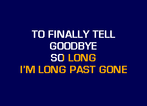 T0 FINALLY TELL
GOODBYE

SO LONG
I'M LONG PAST GONE