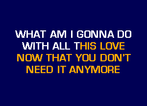 WHAT AM I GONNA DO
WITH ALL THIS LOVE
NOW THAT YOU DON'T
NEED IT ANYMORE