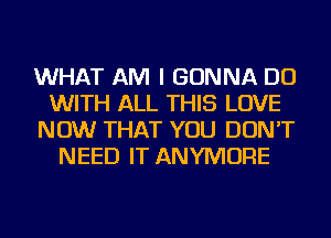 WHAT AM I GONNA DO
WITH ALL THIS LOVE
NOW THAT YOU DON'T
NEED IT ANYMORE