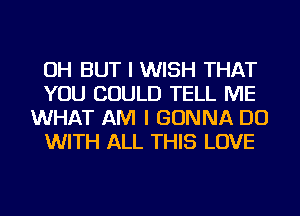 OH BUT I WISH THAT
YOU COULD TELL ME
WHAT AM I GONNA DO
WITH ALL THIS LOVE