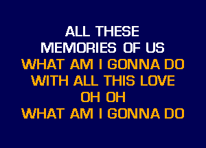 ALL THESE
MEMORIES OF US
WHAT AM I GONNA DO
WITH ALL THIS LOVE
OH OH
WHAT AM I GONNA DO