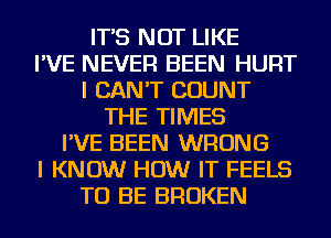 IT'S NOT LIKE
I'VE NEVER BEEN HURT
I CAN'T COUNT
THE TIMES
I'VE BEEN WRONG
I KNOW HOW IT FEELS
TO BE BROKEN