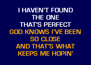 I HAVEN'T FOUND
THE ONE
THAT'S PERFECT
GOD KNOWS I'VE BEEN
SO CLOSE
AND THAT'S WHAT
KEEPS ME HOPIN'