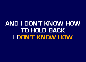 AND I DON'T KNOW HOW
TO HOLD BACK

I DON'T KNOW HOW