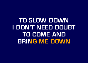 T0 SLOW DOWN
I DON'T NEED DOUBT
TO COME AND
BRING ME DOWN