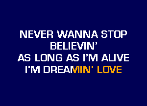 NEVER WANNA STOP
BELIEVIN'
AS LONG AS I'M ALIVE
I'M DREAMIN' LOVE