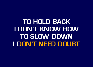 TO HOLD BACK

I DON'T KNOW HOW
TO SLOW DOWN

I DUNT NEED DOUBT