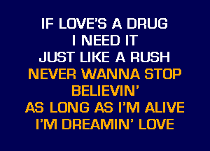 IF LOVE'S A DRUG
I NEED IT
JUST LIKE A RUSH
NEVER WANNA STOP
BELIEVIN'
AS LONG AS I'M ALIVE
I'M DREAMIN' LOVE