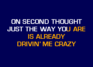 ON SECOND THOUGHT
JUST THE WAY YOU ARE
IS ALREADY
DRIVIN' ME CRAZY