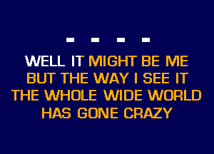 WELL IT MIGHT BE ME
BUT THE WAY I SEE IT
THE WHOLE WIDE WORLD

HAS GONE CRAZY