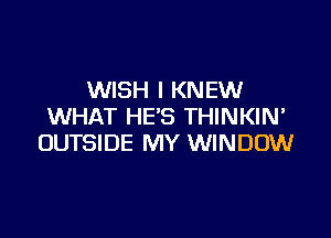 WISH I KNEW
WHAT HE'S THINKIN'

OUTSIDE MY WINDOW