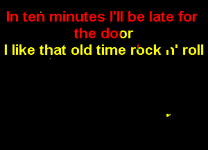 In ten minutes I'll be late for
the door
I like that old time rbck n' roll