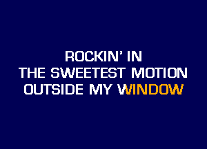 ROCKIN' IN
THE SWEETEST MOTION
OUTSIDE MY WINDOW