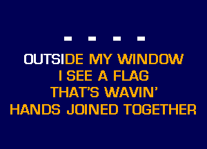 OUTSIDE MY WINDOW
I SEE A FLAG
THAT'S WAVIN'

HANDS JOINED TOGETHER