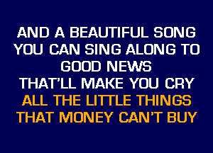 AND A BEAUTIFUL SONG
YOU CAN SING ALONG TO
GOOD NEWS
THAT'LL MAKE YOU CRY
ALL THE LITTLE THINGS
THAT MONEY CAN'T BUY