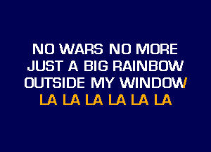 NU WARS NO MORE
JUST A BIG RAINBOW
OUTSIDE MY WINDOW

LA LA LA LA LA LA