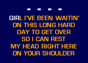 GIRL I'VE BEEN WAITIN'
ON THIS LONG HARD
DAY TO GET OVER
50 I CAN REST
MY HEAD RIGHT HERE
ON YOUR SHOULDER