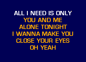 ALL I NEED IS ONLY
YOU AND ME
ALONE TONIGHT
I WANNA MAKE YOU
CLOSE YOUR EYES
OH YEAH