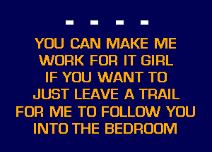 YOU CAN MAKE ME
WORK FOR IT GIRL
IF YOU WANT TO
JUST LEAVE A TRAIL
FOR ME TO FOLLOW YOU
INTO THE BEDROOM