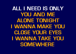 ALL I NEED IS ONLY
YOU AND ME
ALONE TONIGHT
I WANNA MAKE YOU
CLOSE YOUR EYES
I WANNA TAKE YOU
SOMEWHERE