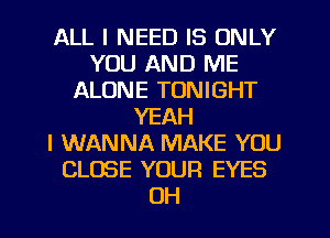 ALL I NEED IS ONLY
YOU AND ME
ALONE TONIGHT
YEAH
I WANNA MAKE YOU
CLOSE YOUR EYES
OH