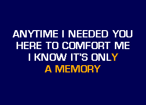 ANYTIME I NEEDED YOU
HERE TO COMFORT ME
I KNOW IT'S ONLY
A MEMORY