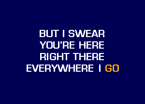 BUT I SWEAR
YOU'RE HERE

RIGHT THERE
EVERYWHERE I GO