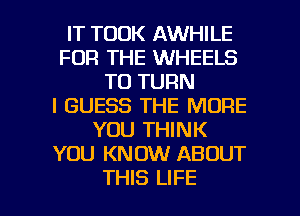 IT TOOK AWHILE
FOR THE WHEELS
T0 TURN
I GUESS THE MORE
YOU THINK
YOU KNOW ABOUT

THIS LIFE l