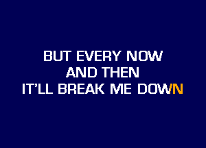 BUT EVERY NOW
AND THEN

IT'LL BREAK ME DOWN