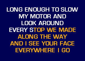 LONG ENOUGH TO SLOW
MY MOTOR AND
LOOK AROUND
EVERY STOP WE MADE
ALONG THE WAY
AND I SEE YOUR FACE
EVERYWHERE I GO