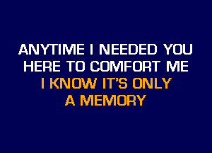 ANYTIME I NEEDED YOU
HERE TO COMFORT ME
I KNOW IT'S ONLY
A MEMORY