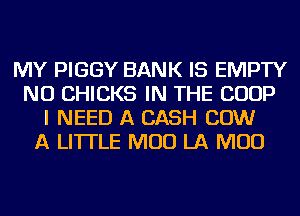 MY PIGGY BANK IS EMPTY
NU CHICKS IN THE COOP
I NEED A CASH COW
A LITTLE MUD LA MUD