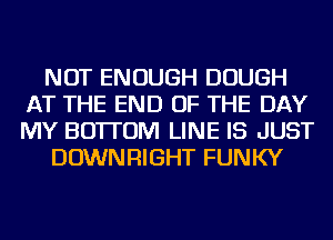 NOT ENOUGH DOUGH
AT THE END OF THE DAY
MY BOTTOM LINE IS JUST

DOWNRIGHT FUNKY