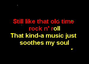 Still like that old time
rock n' roll

That kind-a music just
soothes my soul

.'