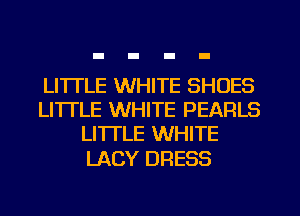 LI'ITLE WHITE SHOES
LITTLE WHITE PEARLS
LITTLE WHITE

LACY DRESS