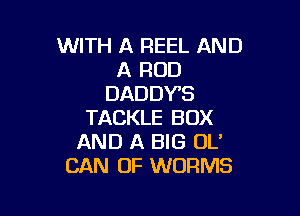 WITH A REEL AND
A ROD
DADDYS

TACKLE BOX
AND A BIG OL'
CAN 0F WORMS