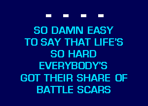 SO DAMN EASY
TO SAY THAT LIFE'S
SO HARD
EVERYBODYS
GOT THEIR SHARE 0F
BATTLE SCARS