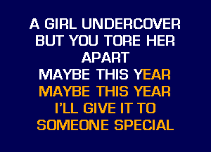 A GIRL UNDERCOVER
BUT YOU TORE HER
APART
MAYBE THIS YEAR
MAYBE THIS YEAR
I'LL GIVE IT TO
SOMEONE SPECIAL