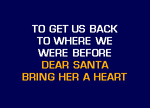 TO GET US BACK
TO WHERE WE
WERE BEFORE

DEAR SANTA
BRING HEF! A HEART