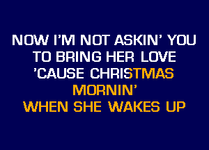 NOW I'M NOT ASKIN' YOU
TO BRING HER LOVE
'CAUSE CHRISTMAS

MORNIN'
WHEN SHE WAKES UP