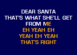 DEAR SANTA
THAT'S WHAT SHE'LL GET
FROM ME
EH YEAH EH
YEAH EH YEAH
THAT'S RIGHT