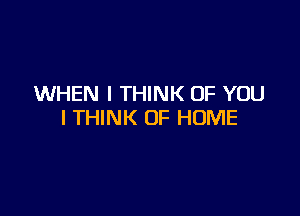 WHEN I THINK OF YOU

I THINK OF HOME