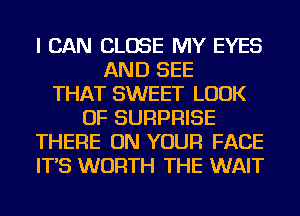 I CAN CLOSE MY EYES
AND SEE
THAT SWEET LOOK
OF SURPRISE
THERE ON YOUR FACE
IT'S WORTH THE WAIT