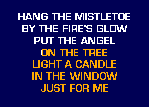 HANG THE MISTLETOE
BY THE FIRE'S GLOW
PUT THE ANGEL
ON THE TREE
LIGHT A CANDLE
IN THE WINDOW
JUST FOR ME