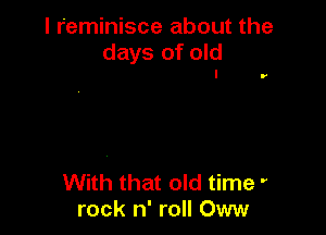 I reminisce about the
days of old
I

r

With that old time '
rock n' roll Oww