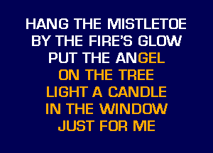 HANG THE MISTLETOE
BY THE FIRE'S GLOW
PUT THE ANGEL
ON THE TREE
LIGHT A CANDLE
IN THE WINDOW
JUST FOR ME